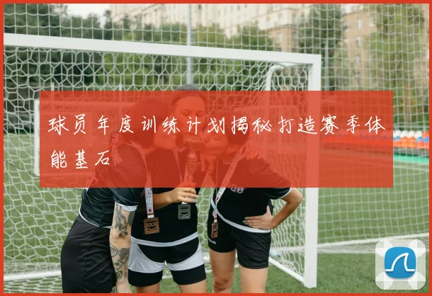 球员年度训练计划揭秘打造赛季体能基石